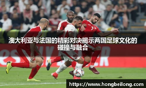 澳大利亚与法国的精彩对决揭示两国足球文化的碰撞与融合